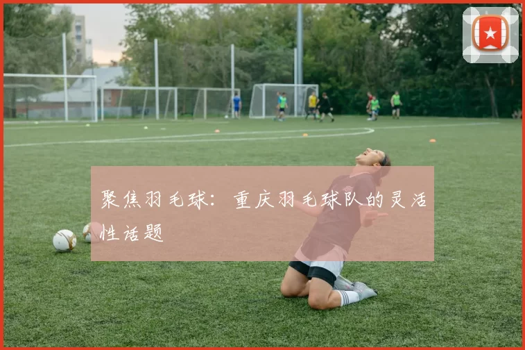 聚焦羽毛球：重庆羽毛球队的灵活性话题