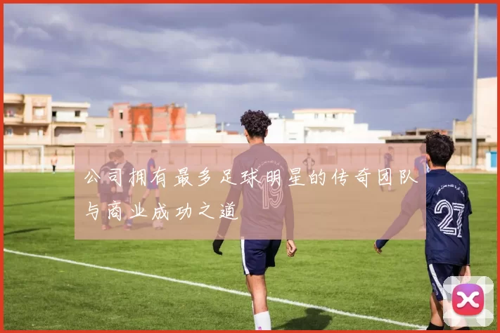 公司拥有最多足球明星的传奇团队与商业成功之道