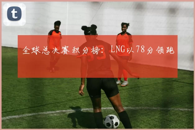 全球总决赛积分榜：LNG以78分领跑