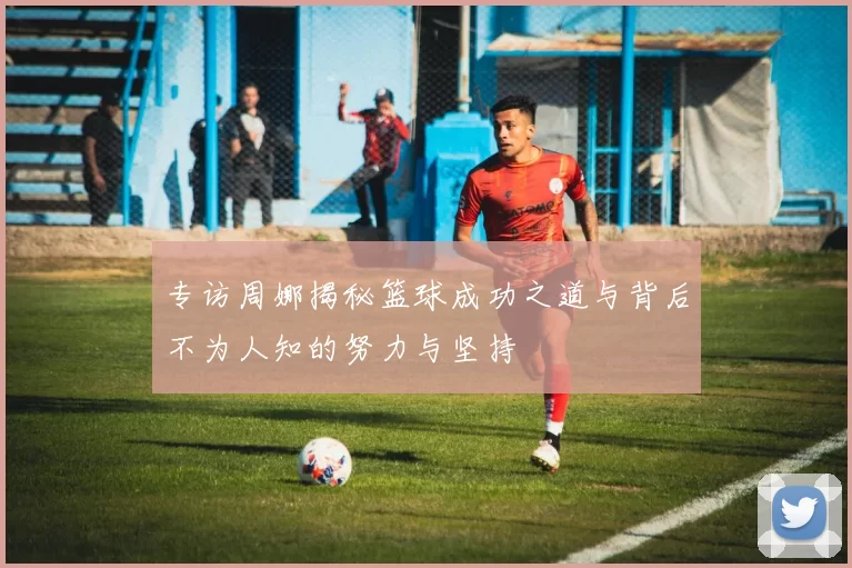 专访周娜揭秘篮球成功之道与背后不为人知的努力与坚持