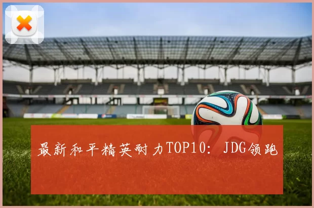 最新和平精英耐力TOP10：JDG领跑