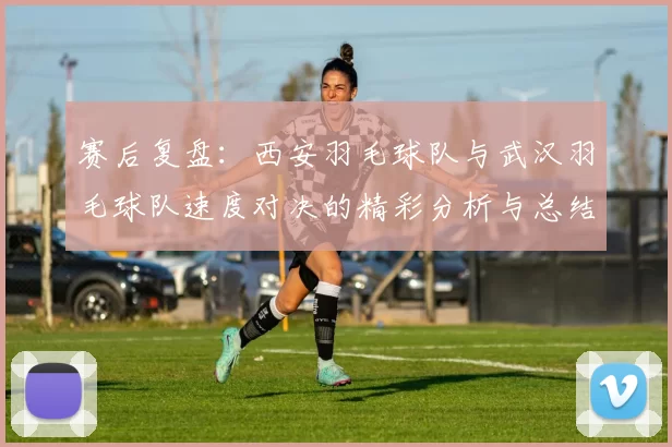 赛后复盘：西安羽毛球队与武汉羽毛球队速度对决的精彩分析与总结