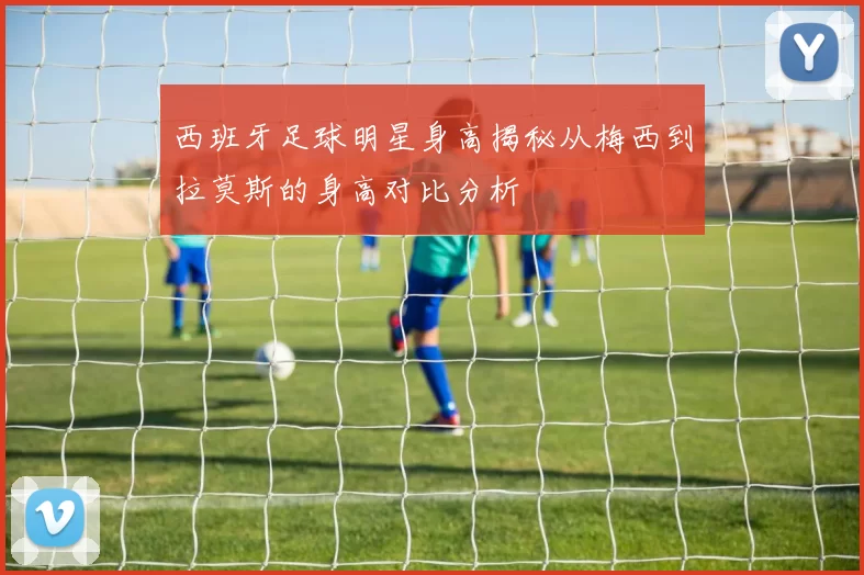 西班牙足球明星身高揭秘从梅西到拉莫斯的身高对比分析