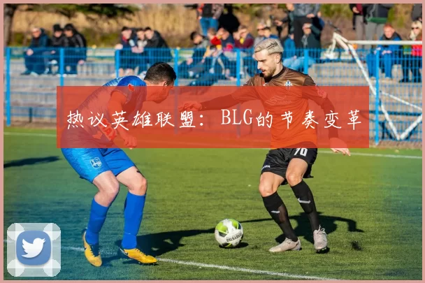 热议英雄联盟：BLG的节奏变革