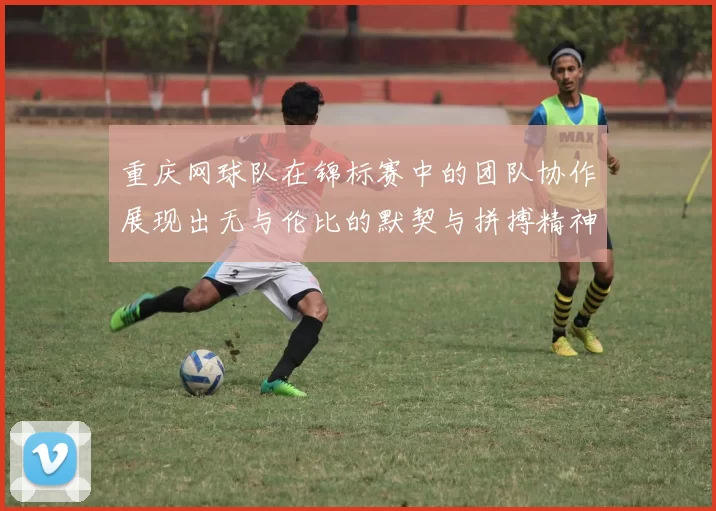 重庆网球队在锦标赛中的团队协作展现出无与伦比的默契与拼搏精神